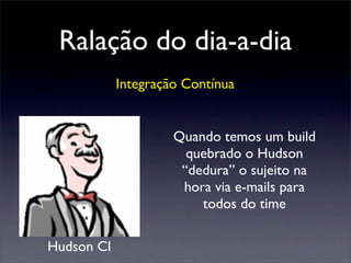 Ralação do dia-a-dia
Integração Contínua
Quando temos um build
quebrado o Hudson
“dedura” o sujeito na
hora via e-mails para
todos do time
Hudson CI
 