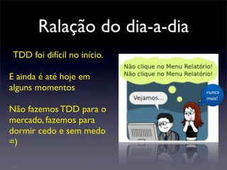 Ralação do dia-a-dia
nunca
mais!
TDD foi difícil no início.
E ainda é até hoje em
alguns momentos
Não fazemos TDD para o
mercado, fazemos para
dormir cedo e sem medo
=)
 