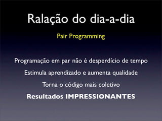 Ralação do dia-a-dia
Pair Programming
Programação em par não é desperdício de tempo
Estimula aprendizado e aumenta qualidade
Torna o código mais coletivo
Resultados IMPRESSIONANTES
 
