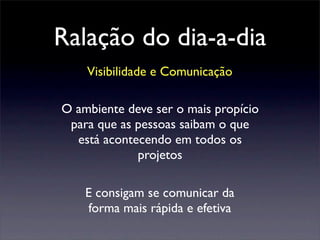 Ralação do dia-a-dia
Visibilidade e Comunicação
O ambiente deve ser o mais propício
para que as pessoas saibam o que
está acontecendo em todos os
projetos
E consigam se comunicar da
forma mais rápida e efetiva
 