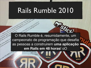 Rails Rumble 2010
O Rails Rumble é, resumidamente, um
campeonato de programação que desaﬁa
as pessoas a construirem uma aplicação
em Rails em 48 horas! oO
 