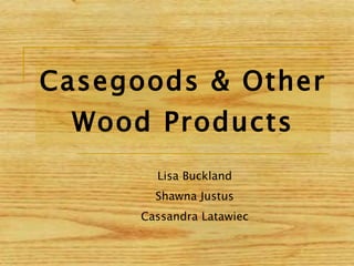Casegoods & Other Wood Products Lisa Buckland Shawna Justus Cassandra Latawiec 