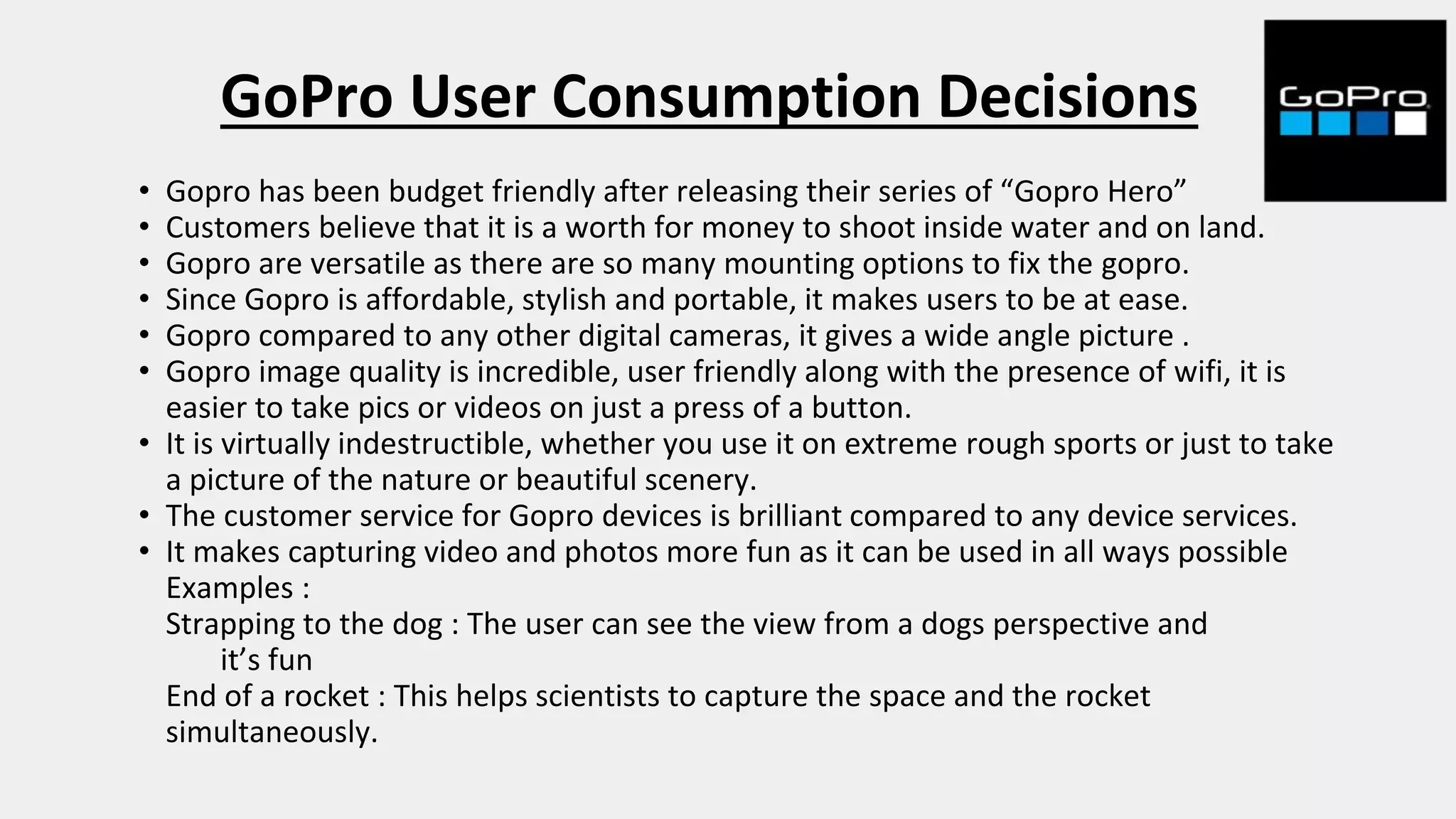 GoPro User Consumption Decisions
• Gopro has been budget friendly after releasing their series of “Gopro Hero”
• Customers believe that it is a worth for money to shoot inside water and on land.
• Gopro are versatile as there are so many mounting options to fix the gopro.
• Since Gopro is affordable, stylish and portable, it makes users to be at ease.
• Gopro compared to any other digital cameras, it gives a wide angle picture .
• Gopro image quality is incredible, user friendly along with the presence of wifi, it is
easier to take pics or videos on just a press of a button.
• It is virtually indestructible, whether you use it on extreme rough sports or just to take
a picture of the nature or beautiful scenery.
• The customer service for Gopro devices is brilliant compared to any device services.
• It makes capturing video and photos more fun as it can be used in all ways possible
Examples :
Strapping to the dog : The user can see the view from a dogs perspective and
it’s fun
End of a rocket : This helps scientists to capture the space and the rocket
simultaneously.
 