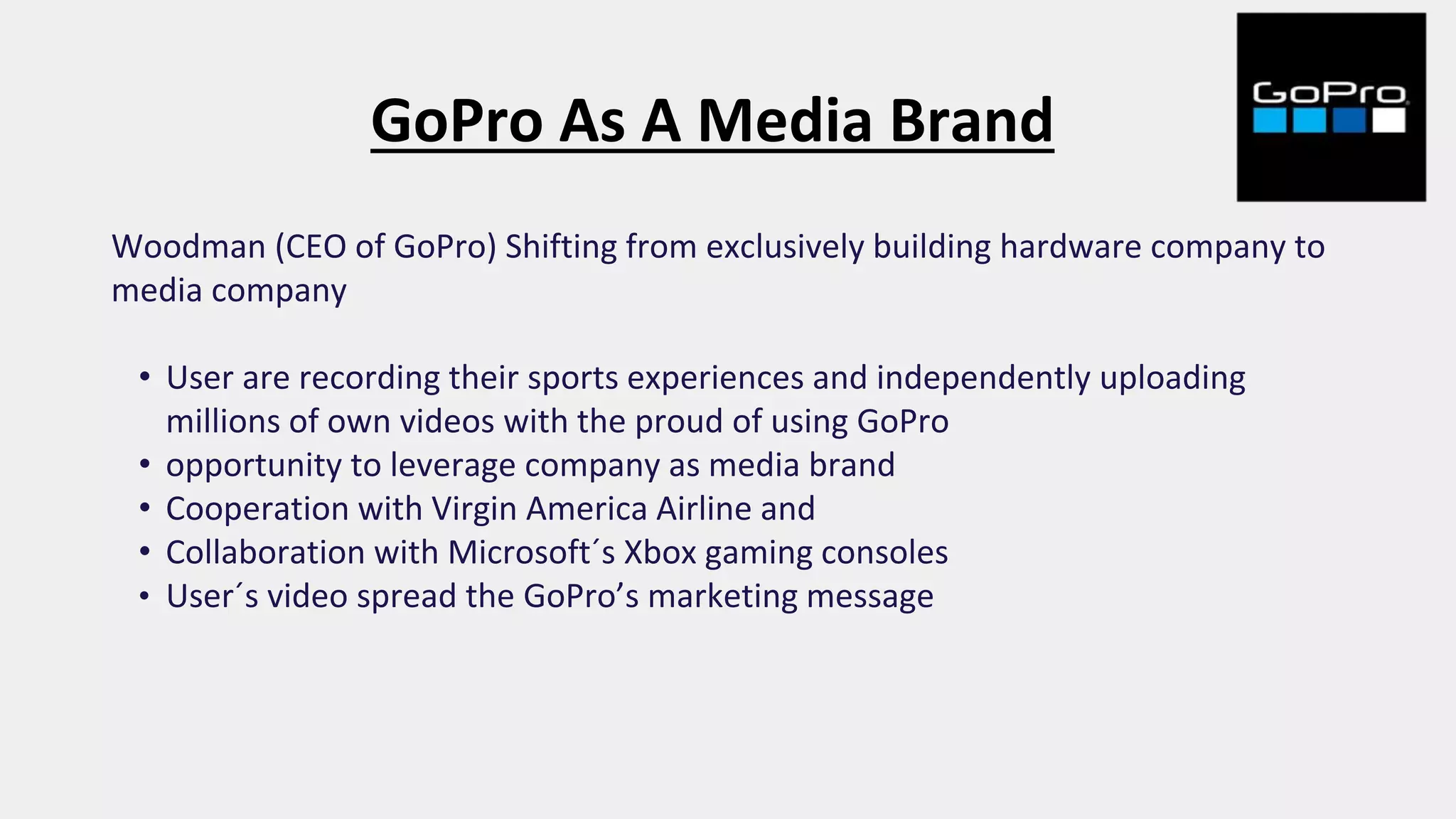 GoPro As A Media Brand
Woodman (CEO of GoPro) Shifting from exclusively building hardware company to
media company
• User are recording their sports experiences and independently uploading
millions of own videos with the proud of using GoPro
• opportunity to leverage company as media brand
• Cooperation with Virgin America Airline and
• Collaboration with Microsoft´s Xbox gaming consoles
• User´s video spread the GoPro’s marketing message
 