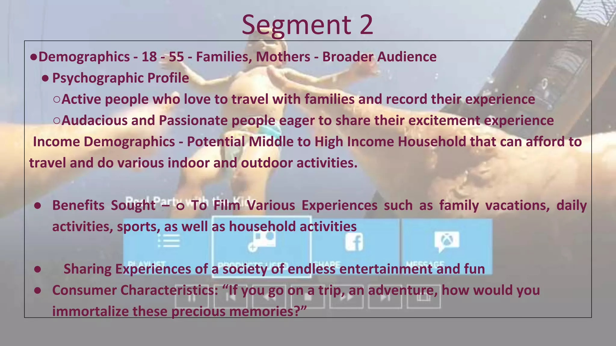 Segment 2
●Demographics - 18 - 55 - Families, Mothers - Broader Audience
●Psychographic Profile
○Active people who love to travel with families and record their experience
○Audacious and Passionate people eager to share their excitement experience
Income Demographics - Potential Middle to High Income Household that can afford to
travel and do various indoor and outdoor activities.
● Benefits Sought – o To Film Various Experiences such as family vacations, daily
activities, sports, as well as household activities
● Sharing Experiences of a society of endless entertainment and fun
● Consumer Characteristics: “If you go on a trip, an adventure, how would you
immortalize these precious memories?”
 