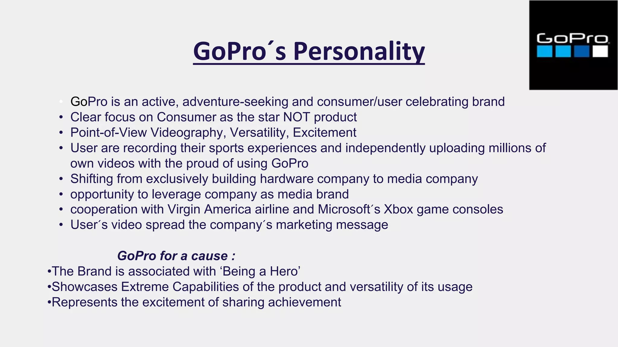 GoPro´s Personality
• GoPro is an active, adventure-seeking and consumer/user celebrating brand
• Clear focus on Consumer as the star NOT product
• Point-of-View Videography, Versatility, Excitement
• User are recording their sports experiences and independently uploading millions of
own videos with the proud of using GoPro
• Shifting from exclusively building hardware company to media company
• opportunity to leverage company as media brand
• cooperation with Virgin America airline and Microsoft´s Xbox game consoles
• User´s video spread the company´s marketing message
GoPro for a cause :
•The Brand is associated with ‘Being a Hero’
•Showcases Extreme Capabilities of the product and versatility of its usage
•Represents the excitement of sharing achievement
 