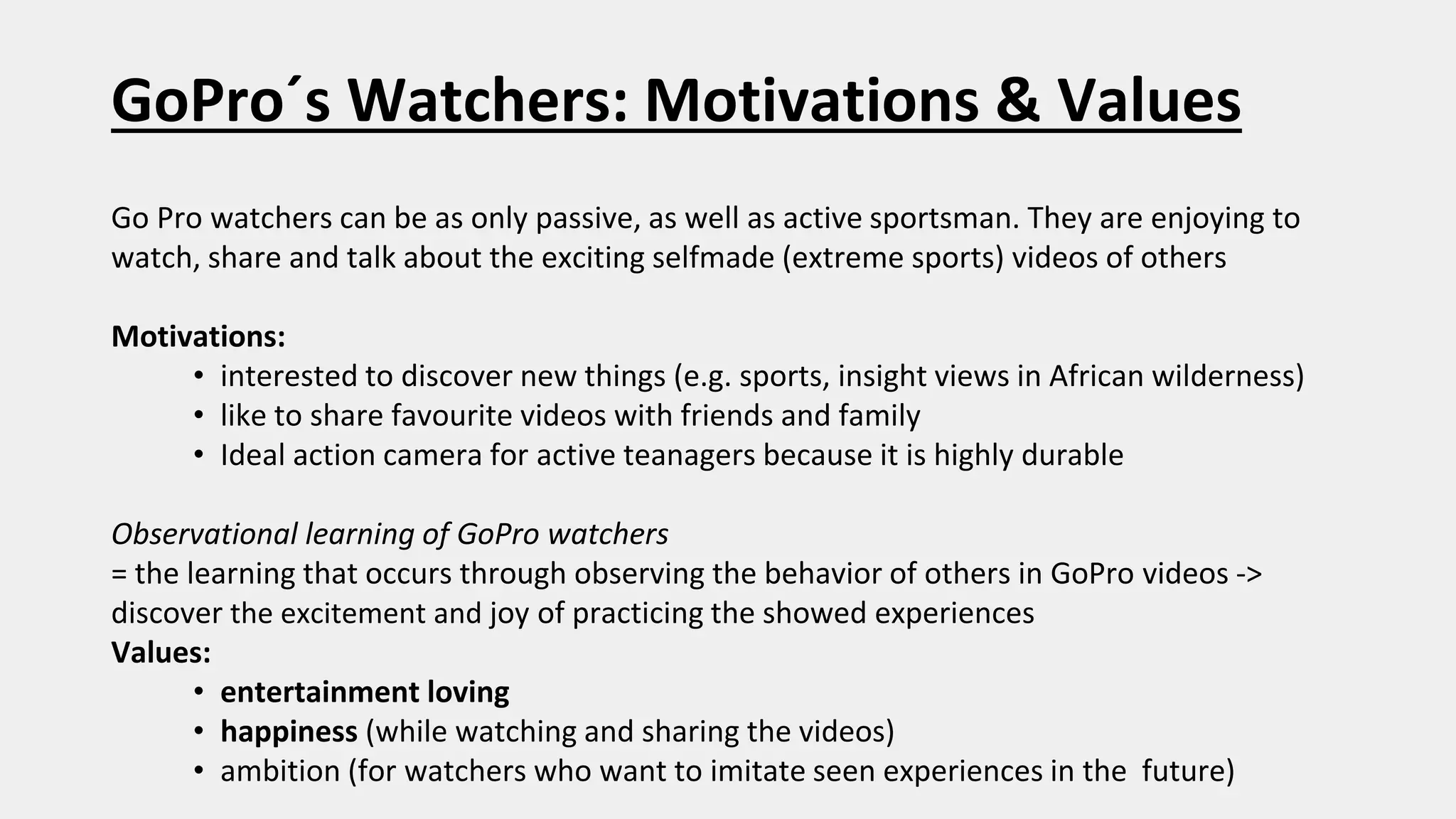 GoPro´s Watchers: Motivations & Values
Go Pro watchers can be as only passive, as well as active sportsman. They are enjoying to
watch, share and talk about the exciting selfmade (extreme sports) videos of others
Motivations:
• interested to discover new things (e.g. sports, insight views in African wilderness)
• like to share favourite videos with friends and family
• Ideal action camera for active teanagers because it is highly durable
Observational learning of GoPro watchers
= the learning that occurs through observing the behavior of others in GoPro videos ->
discover the excitement and joy of practicing the showed experiences
Values:
• entertainment loving
• happiness (while watching and sharing the videos)
• ambition (for watchers who want to imitate seen experiences in the future)
 