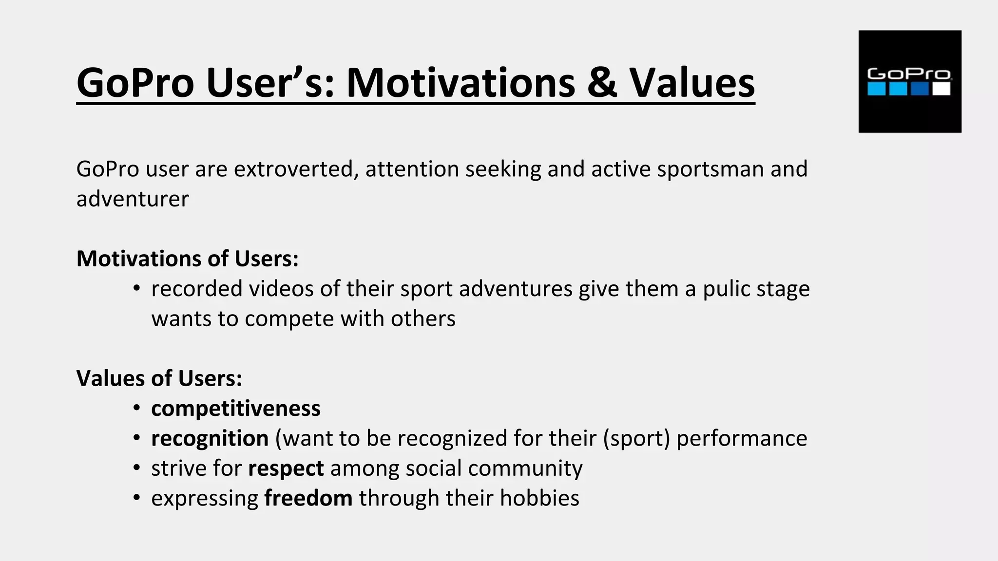 GoPro User’s: Motivations & Values
GoPro user are extroverted, attention seeking and active sportsman and
adventurer
Motivations of Users:
• recorded videos of their sport adventures give them a pulic stage
wants to compete with others
Values of Users:
• competitiveness
• recognition (want to be recognized for their (sport) performance
• strive for respect among social community
• expressing freedom through their hobbies
 