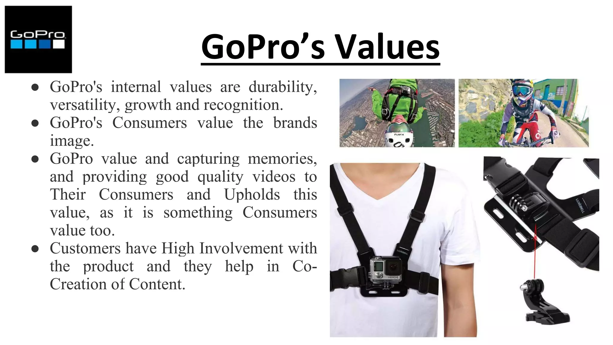 GoPro’s Values
● GoPro's internal values ​​are durability,
versatility, growth and recognition.
● GoPro's Consumers value the brands
image.
● GoPro value and capturing memories,
and providing good quality videos to
Their Consumers and Upholds this
value, as it is something Consumers
value too.
● Customers have High Involvement with
the product and they help in Co-
Creation of Content.
 
