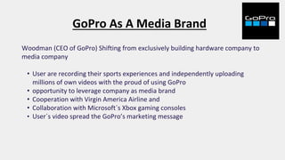 GoPro As A Media Brand
Woodman (CEO of GoPro) Shifting from exclusively building hardware company to
media company
• User are recording their sports experiences and independently uploading
millions of own videos with the proud of using GoPro
• opportunity to leverage company as media brand
• Cooperation with Virgin America Airline and
• Collaboration with Microsoft´s Xbox gaming consoles
• User´s video spread the GoPro’s marketing message
 
