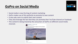 GoPro on Social Media
• Social media is now the king of content marketing
• GoPro makes use of this perfectly to promote its own content
• It also asks users to submit their own content
• They also leverage the fact that they can promote their YouTube channel on Facebook
• This content is being shared by the consumers of GoPro on different social media
channels
 