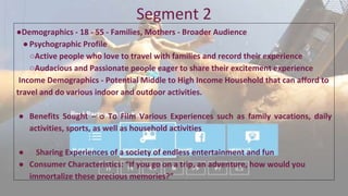 Segment 2
●Demographics - 18 - 55 - Families, Mothers - Broader Audience
●Psychographic Profile
○Active people who love to travel with families and record their experience
○Audacious and Passionate people eager to share their excitement experience
Income Demographics - Potential Middle to High Income Household that can afford to
travel and do various indoor and outdoor activities.
● Benefits Sought – o To Film Various Experiences such as family vacations, daily
activities, sports, as well as household activities
● Sharing Experiences of a society of endless entertainment and fun
● Consumer Characteristics: “If you go on a trip, an adventure, how would you
immortalize these precious memories?”
 