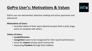 GoPro User’s: Motivations & Values
GoPro user are extroverted, attention seeking and active sportsman and
adventurer
Motivations of Users:
• recorded videos of their sport adventures give them a pulic stage
wants to compete with others
Values of Users:
• competitiveness
• recognition (want to be recognized for their (sport) performance
• strive for respect among social community
• expressing freedom through their hobbies
 