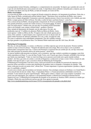2
os pesquisadores testam fórmulas, embalagem e o comportamento do consumidor. Só depois que o produto der certo ali
é que ele será distribuído para outros pontos-de-venda. A importância deste ambiente é tamanha para a empresa, que em
novembro será aberta uma loja de Phebo, ao lado da Granado, no Centro do Rio.
Phebo virou fashion
A reviravolta de Phebo se deu com o resgate da fórmula original do sabonete e do lançamento de perfumes. Entre eles, a
linha Águas de Phebo, assinada pela estilista Isabela Capeto. “Queríamos fazer um perfume da Phebo, mas a marca
estava com a imagem desgastada. Começamos a procurar algumas pessoas e houve esse encontro com a Isabela, que ama
Phebo e sempre gostou de Odor de Rosas. Ela tinha o sonho de fazer o perfume boneca”, conta Sissi.
Para a estreia da loja de Phebo, está programado o lançamento de 20 novos produtos da marca que deseja se firmar como
uma grande perfumaria. O ponto-de-venda exclusivo é um projeto piloto. Se abrirá
lojas em outras praças? “Dando certo, por que não? Os produtos ficam misturados
entre os da Granado e não contam a história deles”, pondera a Diretora.
Hoje, metade do faturamento da Granado vem de cada marca. Por mês, são
produzidos mais de 7,5 milhões de sabonetes Phebo na fábrica de Belém. Antes,
saiam apenas 1 mihão na fábrica do Rio. O negócio não está voltado apenas para a
massa. Pelo contrário. A aproximação com o segmento de Luxo se dá por meio de
quatro linhas Premium de sabonete embalados um a um, a mão, em papel de seda.
Era como os sabonetes eram embrulhados antigamente. Eles são vendidos somente
nas lojas granado e em perfumarias finas. Um sabonete Phebo tradicional custa R$ 1,80. Estes, R$ 4,00.
Marketing de Formiguinha
São eles, as velas perfumadas, os cremes, os difusores e as linhas especiais que servem de presente. Homens também
enchem as lojas na hora do almoço. “Ninguém dá sabonete para uma amiga. Mas com as lojas e com os produtos
diferenciados conseguimos fazer isso. A marca está Premium e as pessoas têm um carinho por ela, um laço emocional.
Elas estão presentes na memória afetiva de muitas pessoas”, atesta Sissi.
As marcas também estão presentes na internet, com e-commerce que logo venderá os produtos no exterior e uma forte
mídia espontânea em blogs. É o caso do blog Trendy Twins, com 14 posts que citam a Granado, incluindo a foto da loja
que ilustra essa reportagem. “Cada vez mais tem blogs com as pessoas escrevendo sem a gente mandar nenhum
produto”, diz Sissi, que entra em contato e convida as blogueiras a conhecerem as lojas e como é feita a criação de cada
produto. Este tipo de ação é o que a executiva chama de Marketing de Formiguinha.
O Marketing de Formiguinha é este boca a boca, muito proveniente de um trabalho de assessoria de imprensa e das
parcerias feitas com hotéis e eventos para distribuição de produtos entre os hóspedes e formadores de opinião. “Não
temos verba para investir em muita coisa”, afirma Sissi. “O mais importante é a pessoa experimentar o produto e, depois
que vê a qualidade, comprar”.
É assim com os hotéis, que tem produtos em formatos menores. Esta estratégia começou no Emiliano e no Grand Hyatt e
virou uma divisão da área de vendas. Hoje, o Copacabana Palace e o Fasano presenteiam celebridades com kits da
Granado. É uma maneira de gerar experimentação. “Muita gente conhece e depois vem à loja comprar os produtos”. Foi
assim com esta reportagem, que conheceu a vela perfumada durante a cobertura da Conferência Internacional do
Negócio do Luxo. O Marketing de Formiguinha da Granado se fez presente no Atualuxo 2009 e mostrou ao mundo que
Granado e Phebo têm uma história de sucesso que não ficou apenas no passado.
http://www.mundodomarketing.com.br/cases/11819/o-ressurgimento-de-granado-e-de-phebo.html

 