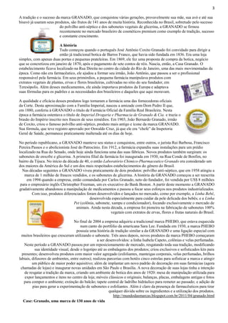 3
A tradição e o sucesso da marca GRANADO, que conquistou várias gerações, provavelmente sua mãe, sua avó e até sua
bisavó já usaram seus produtos, são frutos de 141 anos de muita história. Reconhecida no Brasil, sobretudo pelo sucesso
do polvilho anti-séptico e dos sabonetes vegetais de glicerina, a GRANADO se firmou
recentemente no mercado brasileiro de cosméticos premium como exemplo de tradição, sucesso
e constante crescimento.
A história
Tudo começou quando o português José Antônio Coxito Granado foi convidado para dirigir a
então já tradicional botica de Barros Franco, que havia sido fundada em 1836. Era uma loja
simples, com apenas duas portas e pequenas prateleiras. Em 1869, ele fez uma proposta de compra da botica, negócio
que se concretizou em janeiro de 1870, após o pagamento de sete contos de réis. Nascia, então, a Casa Granado. O
estabelecimento ficava localizado na Rua Direita no centro da cidade do Rio de Janeiro, uma das mais movimentadas da
época. Como não era farmacêutico, ele ajudou a formar seu irmão, João Antônio, que passou a ser o profissional
responsável pela farmácia. Em seus primórdios, a pequena farmácia manipulava produtos com
extratos vegetais de plantas, ervas e flores brasileiras, cultivadas no sítio do seu fundador, em
Teresópolis. Além desses medicamentos, ele ainda importava produtos da Europa e adaptava
suas fórmulas para os padrões e as necessidades dos brasileiros e daqueles que aqui moravam.
A qualidade e eficácia desses produtos logo tornaram a farmácia uma das fornecedoras oficiais
da Corte. Desta aproximação com a Família Imperial, nasceu a amizade com Dom Pedro II que,
em 1880, conferiu à GRANADO o título de Farmácia Oficial da Família Real Brasileira. Nesta
época a farmácia ostentava o título de Imperial Drogaria e Pharmacia de Granado & Cia. e trazia o
brasão do Império inscrito nos frascos de seus remédios. Em 1903, João Bernardo Granado, irmão
de Coxito, criou o famoso polvilho anti-séptico, produto mais antigo e ícone da marca GRANADO.
Sua fórmula, que teve registro aprovado por Oswaldo Cruz, já que ele era “chefe” da Inspetoria
Geral de Saúde, permanece praticamente inalterada até os dias de hoje.
No período republicano, a GRANADO manteve seu status e conquistou, entre outros, o jurista Rui Barbosa, Francisco
Pereira Passos e o abolicionista José do Patrocínio. Em 1912, a farmácia expandiu suas instalações para um prédio
localizado na Rua do Senado, onde hoje ainda funciona uma das suas fábricas. Novos produtos também surgiram: os
sabonetes de enxofre e glicerina. A primeira filial da farmácia foi inaugurada em 1930, na Rua Conde de Bonfim, no
bairro da Tijuca. No início da década de 40, o então Laboratório Chimico-Pharmaceutico Granado era considerado um
dos maiores da América do Sul e um dos mais respeitados estabelecimentos do gênero do Brasil.
Nas décadas seguintes a GRANADO viveu praticamente de dois produtos: polvilho anti-séptico, que em 1958 atingiu a
marca de 1 milhão de frascos vendidos, e os sabonetes de glicerina. A história da GRANADO começou a ser reescrita
em 1994 quando a empresa, então comandada por Carlos Granado, neto do fundador, foi vendida por US$ 8 milhões
para o empresário inglês Christopher Freeman, um ex-executivo do Bank Boston. A partir deste momento a GRANADO
gradativamente abandonou a manipulação de medicamentos e passou a focar seus esforços nos produtos industrializados.
Com isso, produtos diferenciados foram desenvolvidos e lançados no mercado, como por exemplo, a Linha Bebê,
desenvolvida especialmente para cuidar da pele delicada dos bebês; e a Linha
Pet (colônia, sabonete, xampu e condicionador), focando exclusivamente o mercado de
animais. Ainda nesta década, a empresa foi pioneira na fabricação de sabonetes 100%
vegetais com extratos de ervas, flores e frutas naturais do Brasil.
No final de 2004 a empresa adquiriu a tradicional marca PHEBO, que estava esquecida
num canto do portfólio da americana Sara Lee. Fundada em 1930, a marca PHEBO
possuía uma história de tradição similar a da GRANADO e uma ligação especial com
muitos brasileiros que cresceram utilizando o sabonete. Três anos depois, novos produtos da marca PHEBO começaram
a ser desenvolvidos: a linha Isabela Capeto, colônias e velas perfumadas.
Neste período a GRANADO passou por um reposicionamento de mercado, resgatando toda sua tradição, modificando
sua identidade visual, desde o logotipo até as embalagens dos produtos; criou exclusivos e sofisticados kits para
presentes; desenvolveu produtos com maior valor agregado (esfoliantes, manteigas corporais, velas perfumadas, brilhos
labiais, difusores de ambientes, entre outros); realizou parcerias com hotéis cinco estrelas para sofisticar a marca e atingir
um público de maior poder aquisitivo; além de implantar um novo padrão de decoração em suas farmácias (agora
chamadas de lojas) e inaugurar novas unidades em São Paulo e Brasília. A nova decoração de suas lojas tinha a intenção
de resgatar a tradição da marca, criando um ambiente de botica dos anos de 1920: mesa de manipulação utilizada para
expor lançamentos e itens no centro da loja; móveis clássicos e originais; balanças, placas, embalagens antigas e fotos
para compor o ambiente; extinção do balcão; tapete central de ladrilho hidráulico para remeter ao passado; e adição de
pias para gerar a experimentação de sabonetes e esfoliantes. Além é claro da presença de farmacêuticos para tirar
qualquer dúvida sobre os ingredientes e a utilização dos produtos.
http://mundodasmarcas.blogspot.com.br/2011/04/granado.html
Case: Granado, uma marca de 130 anos de vida

 