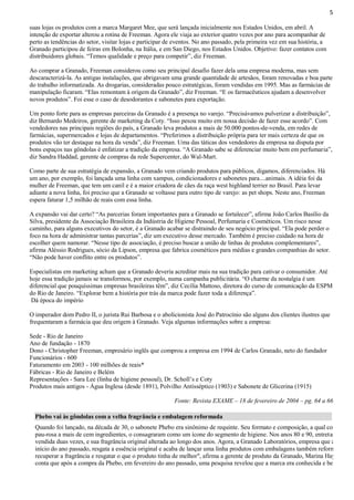 5
suas lojas os produtos com a marca Margaret Mee, que será lançada inicialmente nos Estados Unidos, em abril. A
intenção de exportar alterou a rotina de Freeman. Agora ele viaja ao exterior quatro vezes por ano para acompanhar de
perto as tendências do setor, visitar lojas e participar de eventos. No ano passado, pela primeira vez em sua história, a
Granado participou de feiras em Bolonha, na Itália, e em San Diego, nos Estados Unidos. Objetivo: fazer contatos com
distribuidores globais. “Temos qualidade e preço para competir”, diz Freeman.
Ao comprar a Granado, Freeman considerou como seu principal desafio fazer dela uma empresa moderna, mas sem
descaracterizá-la. As antigas instalações, que abrigavam uma grande quantidade de artesãos, foram renovadas e boa parte
do trabalho informatizada. As drogarias, consideradas pouco estratégicas, foram vendidas em 1995. Mas as farmácias de
manipulação ficaram. “Elas remontam à origem da Granado”, diz Freeman. “E os farmacêuticos ajudam a desenvolver
novos produtos”. Foi esse o caso de desodorantes e sabonetes para exportação.
Um ponto forte para as empresas parceiras da Granado é a presença no varejo. “Precisávamos pulverizar a distribuição”,
diz Bernardo Medeiros, gerente de marketing da Coty. “Isso pesou muito em nossa decisão de fazer esse acordo”. Com
vendedores nas principais regiões do país, a Granado leva produtos a mais de 50.000 pontos-de-venda, em redes de
farmácias, supermercados e lojas de departamentos. “Preferimos a distribuição própria para ter mais certeza de que os
produtos vão ter destaque na hora da venda”, diz Freeman. Uma das táticas dos vendedores da empresa na disputa por
bons espaços nas gôndolas é enfatizar a tradição da empresa. “A Granado sabe se diferenciar muito bem em perfumaria”,
diz Sandra Haddad, gerente de compras da rede Supercenter, do Wal-Mart.
Como parte de sua estratégia de expansão, a Granado vem criando produtos para públicos, digamos, diferenciados. Há
um ano, por exemplo, foi lançada uma linha com xampus, condicionadores e sabonetes para....animais. A idéia foi da
mulher de Freeman, que tem um canil e é a maior criadora de cães da raça west highland terrier no Brasil. Para levar
adiante a nova linha, foi preciso que a Granado se voltasse para outro tipo de varejo: as pet shops. Neste ano, Freeman
espera faturar 1,5 milhão de reais com essa linha.
A expansão vai dar certo? “As parcerias foram importantes para a Granado se fortalecer”, afirma João Carlos Basílio da
Silva, presidente da Associação Brasileira da Indústria de Higiene Pessoal, Perfumaria e Cosméticos. Um risco nesse
caminho, para alguns executivos do setor, é a Granado acabar se distraindo de seu negócio principal. “Ela pode perder o
foco na hora de administrar tantas parcerias”, diz um executivo desse mercado. Também é preciso cuidado na hora de
escolher quem namorar. “Nesse tipo de associação, é preciso buscar a união de linhas de produtos complementares”,
afirma Aléssio Rodrigues, sócio da Lipson, empresa que fabrica cosméticos para médias e grandes companhias do setor.
“Não pode haver conflito entre os produtos”.
Especialistas em marketing acham que a Granado deveria acreditar mais na sua tradição para cativar o consumidor. Até
hoje essa tradição jamais se transformou, por exemplo, numa campanha publicitária. “O charme da nostalgia é um
diferencial que pouquíssimas empresas brasileiras têm”, diz Cecília Mattoso, diretora do curso de comunicação da ESPM
do Rio de Janeiro. “Explorar bem a história por trás da marca pode fazer toda a diferença”.
Dá época do império
O imperador dom Pedro II, o jurista Rui Barbosa e o abolicionista José do Patrocínio são alguns dos clientes ilustres que
frequentaram a farmácia que deu origem à Granado. Veja algumas informações sobre a empresa:
Sede - Rio de Janeiro
Ano de fundação - 1870
Dono - Christopher Freeman, empresário inglês que comprou a empresa em 1994 de Carlos Granado, neto do fundador
Funcionários - 600
Faturamento em 2003 - 100 milhões de reais*
Fábricas - Rio de Janeiro e Belém
Representações - Sara Lee (linha de higiene pessoal), Dr. Scholl’s e Coty
Produtos mais antigos - Água Inglesa (desde 1891), Polvilho Antisséptico (1903) e Sabonete de Glicerina (1915)
Fonte: Revista EXAME – 18 de fevereiro de 2004 – pg. 64 a 66
Phebo vai às gôndolas com a velha fragrância e embalagem reformada

Quando foi lançado, na década de 30, o sabonete Phebo era sinônimo de requinte. Seu formato e composição, a qual combinava
pau-rosa a mais de cem ingredientes, o consagraram como um ícone do segmento de higiene. Nos anos 80 e 90, entretanto, a ma
vendida duas vezes, e sua fragrância original alterada ao longo dos anos. Agora, a Granado Laboratórios, empresa que adquiriu
início do ano passado, resgata a essência original e acaba de lançar uma linha produtos com embalagens também reformuladas.
recuperar a fragrância e resgatar o que o produto tinha de melhor", afirma a gerente de produto da Granado, Marina Hayashi. A
conta que após a compra da Phebo, em fevereiro do ano passado, uma pesquisa revelou que a marca era conhecida e bem-vista p

 
