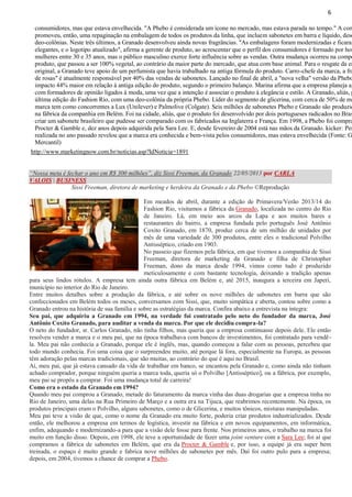 6

consumidores, mas que estava envelhecida. "A Phebo é considerada um ícone no mercado, mas estava parada no tempo." A com
promoveu, então, uma repaginação na embalagem de todos os produtos da linha, que incluem sabonetes em barra e líquido, deso
deo-colônias. Neste três últimos, a Granado desenvolveu ainda novas fragrâncias. "As embalagens foram modernizadas e ficaram
elegantes, e o logotipo atualizado", afirma a gerente de produto, ao acrescentar que o perfil dos consumidores é formado por hom
mulheres entre 30 e 35 anos, mas o público masculino exerce forte influência sobre as vendas. Outra mudança ocorreu na compo
produto, que passou a ser 100% vegetal, ao contrário da maior parte do mercado, que atua com base animal. Para o resgate da es
original, a Granado teve apoio de um perfumista que havia trabalhado na antiga fórmula do produto. Carro-chefe da marca, a fra
de rosas" é atualmente responsável por 40% das vendas de sabonetes. Lançado no final de abril, a "nova velha" versão da Phebo
impacto 44% maior em relação à antiga edição do produto, segundo o primeiro balanço. Marina afirma que a empresa planeja ag
com formadores de opinião ligados à moda, uma vez que a intenção é associar o produto à elegância e estilo. A Granado, aliás, p
última edição do Fashion Rio, com uma deo-colônia da própria Phebo. Líder do segmento de glicerina, com cerca de 50% de ma
marca tem como concorrentes a Lux (Unilever) e Palmolive (Colgate). Seis milhões de sabonetes Phebo e Granado são produzid
na fábrica da companhia em Belém. Foi na cidade, aliás, que o produto foi desenvolvido por dois portugueses radicados no Bras
criar um sabonete brasileiro que pudesse ser comparado com os fabricados na Inglaterra e França. Em 1998, a Phebo foi compra
Procter & Gamble e, dez anos depois adquirida pela Sara Lee. E, desde fevereiro de 2004 está nas mãos da Granado. kicker: Pes
realizada no ano passado revelou que a marca era conhecida e bem-vista pelos consumidores, mas estava envelhecida (Fonte: G
Mercantil)
http://www.marketingnow.com.br/noticias.asp?IdNoticia=1891
“Nossa meta é fechar o ano em R$ 300 milhões”, diz Sissi Freeman, da Granado 22/05/2013 por CARLA
VALOIS | BUSINESS
Sissi Freeman, diretora de marketing e herdeira da Granado e da Phebo ©Reprodução
Em meados de abril, durante a edição de Primavera/Verão 2013/14 do
Fashion Rio, visitamos a fábrica da Granado, localizada no centro do Rio
de Janeiro. Lá, em meio aos arcos da Lapa e aos muitos bares e
restaurantes do bairro, a empresa fundada pelo português José Antônio
Coxito Granado, em 1870, produz cerca de um milhão de unidades por
mês de uma variedade de 300 produtos, entre eles o tradicional Polvilho
Antisséptico, criado em 1903.
No passeio que fizemos pela fábrica, em que tivemos a companhia de Sissi
Freeman, diretora de marketing da Granado e filha de Christopher
Freeman, dono da marca desde 1994, vimos como tudo é produzido
meticulosamente e com bastante tecnologia, deixando a tradição apenas
para seus lindos rótulos. A empresa tem ainda outra fábrica em Belém e, até 2015, inaugura a terceira em Japeri,
município no interior do Rio de Janeiro.
Entre muitos detalhes sobre a produção da fábrica, e até sobre os nove milhões de sabonetes em barra que são
confeccionados em Belém todos os meses, conversamos com Sissi, que, muito simpática e aberta, contou sobre como a
Granado entrou na história de sua família e sobre as estratégias da marca. Confira abaixo a entrevista na íntegra:
Seu pai, que adquiriu a Granado em 1994, na verdade foi contratado pelo neto do fundador da marca, José
Antônio Coxito Granado, para auditar a venda da marca. Por que ele decidiu compra-la?
O neto do fundador, sr. Carlos Granado, não tinha filhos, mas queria que a empresa continuasse depois dele. Ele então
resolveu vender a marca e o meu pai, que na época trabalhava com bancos de investimentos, foi contratado para vendêla. Meu pai não conhecia a Granado, porque ele é inglês, mas, quando começou a falar com as pessoas, percebeu que
todo mundo conhecia. Foi uma coisa que o surpreendeu muito, até porque lá fora, especialmente na Europa, as pessoas
têm adoração pelas marcas tradicionais, que são muitas, ao contrário do que é aqui no Brasil.
Aí, meu pai, que já estava cansado da vida de trabalhar em banco, se encantou pela Granado e, como ainda não tinham
achado comprador, porque ninguém queria a marca toda, queria só o Polvilho [Antisséptico], ou a fábrica, por exemplo,
meu pai se propôs a comprar. Foi uma mudança total de carreira!
Como era o estado da Granado em 1994?
Quando meu pai comprou a Granado, metade do faturamento da marca vinha das duas drogarias que a empresa tinha no
Rio de Janeiro, uma delas na Rua Primeiro de Março e a outra era na Tijuca, que reabrimos recentemente. Na época, os
produtos principais eram o Polvilho, alguns sabonetes, como o de Glicerina, e muitos tônicos, misturas manipuladas.
Meu pai teve a visão de que, como o nome da Granado era muito forte, poderia criar produtos industrializados. Desde
então, ele melhorou a empresa em termos de logística, investir na fábrica e em novos equipamentos, em informática,
enfim, adequando e modernizando-a para que a visão dele fosse para frente. Nos primeiros anos, o trabalho na marca foi
muito em função disso. Depois, em 1998, ele teve a oportunidade de fazer uma joint venture com a Sara Lee; foi aí que
compramos a fábrica de sabonetes em Belém, que era da Procter & Gamble e, por isso, a equipe já era super bem
treinada, o espaço é muito grande e fabrica nove milhões de sabonetes por mês. Daí foi outro pulo para a empresa;
depois, em 2004, tivemos a chance de comprar a Phebo.

 