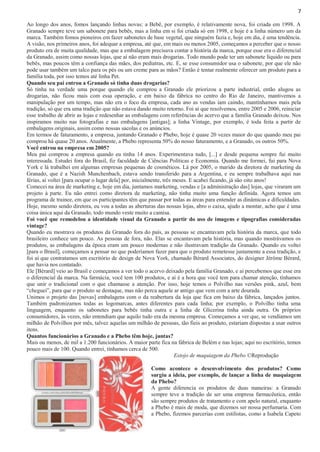 7
Ao longo dos anos, fomos lançando linhas novas: a Bebê, por exemplo, é relativamente nova, foi criada em 1998. A
Granado sempre teve um sabonete para bebês, mas a linha em si foi criada só em 1998, e hoje é a linha número um da
marca. Também fomos pioneiros em fazer sabonetes de base vegetal, que ninguém fazia e, hoje em dia, é uma tendência.
A visão, nos primeiros anos, foi adequar a empresa, até que, em mais ou menos 2005, começamos a perceber que o nosso
produto era de muita qualidade, mas que a embalagem precisava contar a história da marca, porque esse era o diferencial
da Granado, assim como nossas lojas, que aí não eram mais drogarias. Todo mundo pode ter um sabonete líquido ou para
bebês, mas poucos têm a confiança das mães, dos pediatras, etc. E, se esse consumidor usa o sabonete, por que ele não
pode usar também um talco para os pés ou um creme para as mãos? Então é tentar realmente oferecer um produto para a
família toda, por isso temos até linha Pet.
Quando seu pai entrou a Granado só tinha duas drogarias?
Só tinha na verdade uma porque quando ele comprou a Granado ele priorizou a parte industrial, então alugou as
drogarias, não ficou mais com essa operação, e em baixo da fábrica no centro do Rio de Janeiro, mantivemos a
manipulação por um tempo, mas não era o foco da empresa, cada ano as vendas iam caindo, mantínhamos mais pela
tradição, só que era uma tradição que não estava dando muito retorno. Foi aí que resolvemos, entre 2005 e 2006, reiniciar
esse trabalho de abrir as lojas e redesenhar as embalagens com referências do acervo que a família Granado deixou. Nos
inspiramos muito nas fotografias e nas embalagens [antigas]; a linha Vintage, por exemplo, é toda feita a partir de
embalagens originais, assim como nossas sacolas e os anúncios.
Em termos de faturamento, a empresa, juntando Granado e Phebo, hoje é quase 20 vezes maior do que quando meu pai
comprou há quase 20 anos. Atualmente, a Phebo representa 50% do nosso faturamento, e a Granado, os outros 50%.
Você entrou na empresa em 2005?
Meu pai comprou a empresa quando eu tinha 14 anos. Experimentava tudo, [...] e desde pequena sempre fui muito
interessada. Estudei fora do Brasil, fiz faculdade de Ciências Políticas e Economia. Quando me formei, fui para Nova
York e lá trabalhei em algumas empresas pequenas de cosméticos. Lá por 2005, o marido da diretora de marketing da
Granado, que é a Nazish Munchenbach, estava sendo transferido para a Argentina, e eu sempre trabalhava aqui nas
férias, aí voltei [para ocupar o lugar dela] por, inicialmente, três meses. E acabei ficando, já são oito anos!
Comecei na área de marketing e, hoje em dia, juntamos marketing, vendas e [a administração das] lojas, que viraram um
projeto à parte. Eu não entrei como diretora de marketing, não tinha muito uma função definida. Agora temos um
programa de trainee, em que os participantes têm que passar por todas as áreas para entender as dinâmicas e dificuldades.
Hoje, mesmo sendo diretora, eu vou a todas as aberturas das nossas lojas, abro o caixa, ajudo a montar, acho que é uma
coisa única aqui da Granado, todo mundo veste muito a camisa.
Foi você que remodelou a identidade visual da Granado a partir do uso de imagens e tipografias consideradas
vintage?
Quando eu mostrava os produtos da Granado fora do país, as pessoas se encantavam pela história da marca, que todo
brasileiro conhece um pouco. As pessoas de fora, não. Elas se encantavam pela história, mas quando mostrávamos os
produtos, as embalagens da época eram um pouco modernas e não ilustravam tradição da Granado. Quando eu voltei
[para o Brasil], começamos a pensar no que poderíamos fazer para que o produto remetesse justamente a essa tradição, e
foi aí que contratamos um escritório de design de Nova York, chamado Bérard Associates, do designer Jérôme Bérard,
que havia nos contatado.
Ele [Bérard] veio ao Brasil e começamos a ver todo o acervo deixado pela família Granado, e aí percebemos que esse era
o diferencial da marca. Na farmácia, você tem 100 produtos, e aí é a hora que você tem para chamar atenção, tínhamos
que unir o tradicional com o que chamasse a atenção. Por isso, hoje temos o Polvilho nas versões pink, azul, bem
“cheguei”, para que o produto se destaque, mas não perca aquele ar antigo que vem com a arte dourada.
Unimos o projeto das [novas] embalagens com o da reabertura da loja que fica em baixo da fábrica, lançados juntos.
Também padronizamos todas as logomarcas, antes diferentes para cada linha; por exemplo, o Polvilho tinha uma
linguagem, enquanto os sabonetes para bebês tinha outra e a linha de Glicerina tinha ainda outra. Os próprios
consumidores, às vezes, não entendiam que aquilo tudo era da mesma empresa. Começamos a ver que, se vendíamos um
milhão de Polvilhos por mês, talvez aquelas um milhão de pessoas, tão fieis ao produto, estariam dispostas a usar outros
itens.
Quantos funcionários a Granado e a Phebo têm hoje, juntas?
Mais ou menos, de mil a 1.200 funcionários. A maior parte fica na fábrica de Belém e nas lojas; aqui no escritório, temos
pouco mais de 100. Quando entrei, tínhamos cerca de 500.
Estojo de maquiagem da Phebo ©Reprodução
Como acontece o desenvolvimento dos produtos? Como
surgiu a ideia, por exemplo, de lançar a linha de maquiagem
da Phebo?
A gente diferencia os produtos de duas maneiras: a Granado
sempre teve a tradição de ser uma empresa farmacêutica, então
são sempre produtos de tratamento e com apelo natural, enquanto
a Phebo é mais de moda, que dizemos ser nossa perfumaria. Com
a Phebo, fizemos parcerias com estilistas, como a Isabela Capeto

 