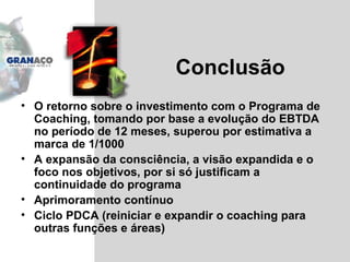 Conclusão O retorno sobre o investimento com o Programa de Coaching, tomando por base a evolução do EBTDA no período de 12 meses, superou por estimativa a marca de 1/1000 A expansão da consciência, a visão expandida e o foco nos objetivos, por si só justificam a continuidade do programa Aprimoramento contínuo Ciclo PDCA (reiniciar e expandir o coaching para outras funções e áreas) 