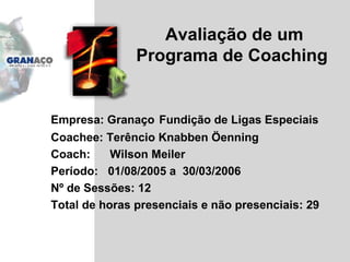 Avaliação de um Programa de Coaching  Empresa: Granaço  Fundição de Ligas Especiais Coachee: Terêncio Knabben Öenning Coach:  Wilson Meiler  Período:  01/08/2005 a  30/03/2006 Nº de Sessões: 12 Total de horas presenciais e não presenciais: 29 