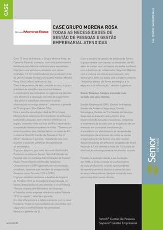 CASE




                                                                                                                    SIM. SEMPRE INOVANDO MAIS
                                                CASE GRUPO MORENA ROSA
                                                TODAS AS NECESSIDADES DE
                                                GESTÃO DE PESSOAS E GESTÃO
                                                EMPRESARIAL ATENDIDAS


         Com 17 anos de história, o Grupo Morena Rosa, de      Com a solução de gestão de pessoas da Senior,
         Cianorte (Paraná), começou com uma parceria entre     o grupo realiza com rapidez as atividades de RH,
         familiares para fabricar moletons para atacadistas.   além de contar com um banco de dados confiável,
         Hoje tem uma estrutura crescente com várias           com o histórico do colaborador. Segundo Gabriel,
         unidades, 1,9 mil colaboradores que produzem mais     com o volume de rotinas que possuem, não
         de 200 mil peças mensais em quatro marcas: Morena     fechariam a folha no prazo com o sistema anterior.
         Rosa, Zinco, Maria.Valentina e Joy.                   “Podemos pensar de forma estratégica e na
         Com o lançamento de seis coleções ao ano, o grupo     segurança da informação”, ressalta o gerente.
         precisava de soluções que acompanhassem
         o crescimento das empresas. A urgência era atender    Senior Sistemas. Sempre inovando mais
         com eficiência a operação da folha de pagamento.      ao lado dos seus clientes.
         “Era difícil e trabalhoso manusear e extrair
         informações no antigo sistema”, descreve o gerente    Gestão Empresarial (ERP), Gestão de Pessoas,
         de TI do grupo, Silas Gabriel Filho.                  Gestão de Acesso e Segurança, Gestão
         Para a escolha da solução ideal de RH o Grupo         Estratégica, Gestão de TI e Gestão de Serviços.
         Morena Rosa selecionou fornecedores de softwares,     Essas são as áreas em que a Senior atua,
         realizando pesquisas com clientes referência na       desenvolvendo soluções inovadoras, completas
         região, visitando feiras na área de RH e observando   e totalmente de acordo com as exigências de um
         a exposição dessas empresas na mídia. “Tivemos um     mercado em constante transformação.
         retorno positivo dos clientes Senior, no meio de RH   A excelência no atendimento às necessidades
         o sistema Vetorh® Gestão de Pessoas é Top of          tecnológicas de empresas de todos os portes
         Mind”, destacou o gerente, ressaltando que com        e segmentos fez da Senior uma das maiores
         a Senior é possível gerenciar do operacional          desenvolvedoras de softwares de gestão do Brasil.
         ao estratégico.                                       Hoje são 9,5 mil clientes e mais de 100 canais de
         O grupo adquiriu, por meio do canal distribuição      distribuição estrategicamente localizados no país.
         Prodama, os sistemas Senior: Vetorh® Gestão de
         Pessoas com os módulos Administração de Pessoal       Focada na evolução desde a sua fundação,
         (Rubi), Ponto Eletrônico (Ronda), Medicina            em 1988, a Senior investe no conhecimento
         Ocupacional e o ERP Sapiens® para os processos        de cada profissional, criando oportunidades
         contábeis, sistemas que atendem às exigências do      de aperfeiçoamento técnico e comercial para
         Governo como Portaria 1510 e SPED.                    os seus colaboradores. Sempre inovando mais
         O grupo também contratou a Análise de Impacto         para conquistar novos clientes.
         da Portaria 1510 da Consultoria Especializada da
         Senior, preparando-se para atender a nova Portaria.
         “Fomos citados pelo Ministério do Emprego
         e Trabalho como empresa referência sobre Portaria
         1510 na região”, salienta o gerente.
         Um dos diferenciais é o relacionamento com o canal
         Prodama,“todas as necessidades são atendidas com
         segurança e confiabilidade nos processos”,
         destaca o gerente de TI.


                                                                               Vetorh® Gestão de Pessoas
  senior.com.br                                                                Sapiens® Gestão Empresarial
 
