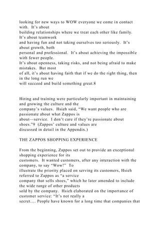 looking for new ways to WOW everyone we come in contact
with. It’s about
building relationships where we treat each other like family.
It’s about teamwork
and having fun and not taking ourselves too seriously. It’s
about growth, both
personal and professional. It’s about achieving the impossible
with fewer people.
It’s about openness, taking risks, and not being afraid to make
mistakes. But most
of all, it’s about having faith that if we do the right thing, then
in the long run we
will succeed and build something great.8
Hiring and training were particularly important in maintaining
and growing the culture and the
company’s values. Hsieh said, “We want people who are
passionate about what Zappos is
about—service. I don’t care if they’re passionate about
shoes.”9 (Zappos’ culture and values are
discussed in detail in the Appendix.)
THE ZAPPOS SHOPPING EXPERIENCE
From the beginning, Zappos set out to provide an exceptional
shopping experience for its
customers. It wanted customers, after any interaction with the
company, to say “Wow!” To
illustrate the priority placed on serving its customers, Hsieh
referred to Zappos as “a service
company that sells shoes,” which he later amended to include
the wide range of other products
sold by the company. Hsieh elaborated on the importance of
customer service: “It’s not really a
secret…. People have known for a long time that companies that
 