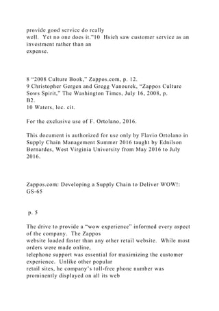 provide good service do really
well. Yet no one does it.”10 Hsieh saw customer service as an
investment rather than an
expense.
8 “2008 Culture Book,” Zappos.com, p. 12.
9 Christopher Gergen and Gregg Vanourek, “Zappos Culture
Sows Spirit,” The Washington Times, July 16, 2008, p.
B2.
10 Waters, loc. cit.
For the exclusive use of F. Ortolano, 2016.
This document is authorized for use only by Flavio Ortolano in
Supply Chain Management Summer 2016 taught by Ednilson
Bernardes, West Virginia University from May 2016 to July
2016.
Zappos.com: Developing a Supply Chain to Deliver WOW!:
GS-65
p. 5
The drive to provide a “wow experience” informed every aspect
of the company. The Zappos
website loaded faster than any other retail website. While most
orders were made online,
telephone support was essential for maximizing the customer
experience. Unlike other popular
retail sites, he company’s toll-free phone number was
prominently displayed on all its web
 