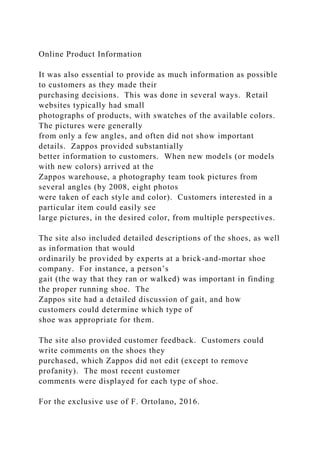 Online Product Information
It was also essential to provide as much information as possible
to customers as they made their
purchasing decisions. This was done in several ways. Retail
websites typically had small
photographs of products, with swatches of the available colors.
The pictures were generally
from only a few angles, and often did not show important
details. Zappos provided substantially
better information to customers. When new models (or models
with new colors) arrived at the
Zappos warehouse, a photography team took pictures from
several angles (by 2008, eight photos
were taken of each style and color). Customers interested in a
particular item could easily see
large pictures, in the desired color, from multiple perspectives.
The site also included detailed descriptions of the shoes, as well
as information that would
ordinarily be provided by experts at a brick-and-mortar shoe
company. For instance, a person’s
gait (the way that they ran or walked) was important in finding
the proper running shoe. The
Zappos site had a detailed discussion of gait, and how
customers could determine which type of
shoe was appropriate for them.
The site also provided customer feedback. Customers could
write comments on the shoes they
purchased, which Zappos did not edit (except to remove
profanity). The most recent customer
comments were displayed for each type of shoe.
For the exclusive use of F. Ortolano, 2016.
 