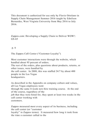 This document is authorized for use only by Flavio Ortolano in
Supply Chain Management Summer 2016 taught by Ednilson
Bernardes, West Virginia University from May 2016 to July
2016.
Zappos.com: Developing a Supply Chain to Deliver WOW!:
GS-65
p. 6
The Zappos Call Center (“Customer Loyalty”)
Most customer interactions were through the website, which
handled about 95 percent of orders.
The rest of the orders, plus questions about products, returns, or
other issues, were handled by
the call center. In 2008, this was staffed 24/7 by about 400
people in the Las Vegas
headquarters.
As described in the Appendix on company culture and values,
all Las Vegas employees went
through the same 4-week new-hire training course. At the end
of the course, regardless of the
job that they were hired for, they spent at least two weeks in the
call center working with
customers.
Zappos measured most every aspect of its business, including
the call center (or “customer
loyalty” in Zappos terms). It measured how long it took from
the time a customer called to the
 
