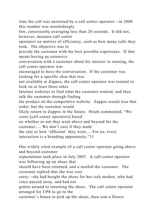 time the call was answered by a call center operator—in 2008
this number was astonishingly
low, consistently averaging less than 20 seconds. It did not,
however, measure call center
operators on metrics of efficiency, such as how many calls they
took. The objective was to
provide the customer with the best possible experience. If that
meant having an extensive
conversation with a customer about his interest in running, the
call center operator was
encouraged to have the conversation. If the customer was
looking for a specific shoe that was
not available at Zappos, the call center operator was trained to
look on at least three other
Internet websites to find what the customer wanted, and then
talk the customer through finding
the product on the competitive website. Zappos would lose that
order, but the customer would
likely return to Zappos in the future. Hsieh commented, “We
score [call center operators] based
on whether or not they went above and beyond for the
customer…. We don’t care if they made
the sale or how ‘efficient’ they were…. For us, every
interaction is a branding opportunity.”11
One widely cited example of a call center operator going above
and beyond customer
expectations took place in July 2007. A call center operator
was following up on shoes that
should have been returned, and e-mailed the customer. The
customer replied that she was very
sorry—she had bought the shoes for her sick mother, who had
since passed away, and had not
gotten around to returning the shoes. The call center operator
arranged for UPS to go to the
customer’s house to pick up the shoes, then sent a flower
 