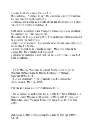 arrangement and condolence card to
the customer. Needless to say, the customer was overwhelmed
by this concern on the part of a
company, and posted comments about her experience on a blog,
which were widely circulated.12
Call center operators were trained to handle most any situation
by themselves. They were given
the authority to do so using their best judgment without needing
to escalate the matter to a
supervisor or manager. For quality control purposes, calls were
monitored by Zappos
employees, not by an outside agency. Monitors listened to
ensure that the operator had exceeded
customer expectations, and that the customer’s experience had
been excellent.
11 Ken Magill, “Workers Paradise: Zappos.com Believes
Happier Staffers Lead to Happy Customers,” Direct,
October 2007, p. 35.
12 Brian Morrissey, “These Brands Build Community,”
Adweek.com, May 12, 2008.
For the exclusive use of F. Ortolano, 2016.
This document is authorized for use only by Flavio Ortolano in
Supply Chain Management Summer 2016 taught by Ednilson
Bernardes, West Virginia University from May 2016 to July
2016.
Zappos.com: Developing a Supply Chain to Deliver WOW!:
GS-65
 