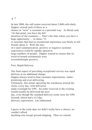 p. 7
In late 2008, the call center received about 5,000 calls daily.
Zappos viewed each of these as a
chance to “wow” a customer in a personal way. As Hsieh said,
“At that point, you have the full
attention of the customer…. That’s the time where you have a
huge opportunity … to shine.”13
A customer that had an exceptional experience was likely to tell
friends about it. With the ease
of e-mail communication, positive or negative customer
experiences could be rapidly spread to
large numbers of people. Zappos wanted to ensure that its
word-of-mouth testimonials were
overwhelmingly positive.
Free, Rapid Delivery
The final aspect of providing exceptional service was rapid
delivery at no additional charge.
Zappos always tried to beat customer expectations, under-
promising and over-delivering.
Ultimately, this meant operating the warehouse around the
clock, every day, with deliveries
made overnight by UPS. An order received in the evening
would usually be delivered the next
day, even though the standard delivery terms were for UPS
Ground, which had a 4-5 day
delivery expectation. Lin elaborated:
I guess in the early days we didn't really have a choice; we
couldn't afford
anything else except ground shipping. Then we started
 