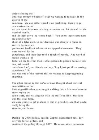 understanding that
whatever money we had left over we wanted to reinvest in the
growth of the
company. We can either spend it on marketing, trying to get
new customers, or
we can spend it on our existing customers and let them drive the
word of mouth,
and let them drive the “come back.” You know these customers
are going to buy
shoes at a later date, so our decision was always to focus on
service because we
got instant feedback whenever we upgraded someone. They
were wowed by the
experience, and then they told a bunch of people. And word of
mouth works a lot
faster on the Internet than it does person-to-person because you
can just e-mail
out a bunch of your friends and say, 'hey I just got this amazing
experience.' So
that was one of the reasons that we wanted to keep upgrading
shipping.
The other reason is that we've always thought about our real
competition as the
instant gratification you can get walking into a brick-and-mortar
store, trying on
some stuff, and walking out with the stuff you like. Our idea
was that over time,
we were going to get as close to that as possible, and that would
really bring the
store to your home.
During the 2006 holiday season, Zappos guaranteed next-day
delivery for all orders, and
continued the policy through 2007. However, since customers
 