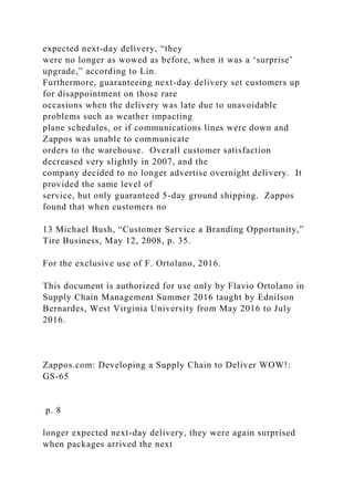 expected next-day delivery, “they
were no longer as wowed as before, when it was a ‘surprise’
upgrade,” according to Lin.
Furthermore, guaranteeing next-day delivery set customers up
for disappointment on those rare
occasions when the delivery was late due to unavoidable
problems such as weather impacting
plane schedules, or if communications lines were down and
Zappos was unable to communicate
orders to the warehouse. Overall customer satisfaction
decreased very slightly in 2007, and the
company decided to no longer advertise overnight delivery. It
provided the same level of
service, but only guaranteed 5-day ground shipping. Zappos
found that when customers no
13 Michael Bush, “Customer Service a Branding Opportunity,”
Tire Business, May 12, 2008, p. 35.
For the exclusive use of F. Ortolano, 2016.
This document is authorized for use only by Flavio Ortolano in
Supply Chain Management Summer 2016 taught by Ednilson
Bernardes, West Virginia University from May 2016 to July
2016.
Zappos.com: Developing a Supply Chain to Deliver WOW!:
GS-65
p. 8
longer expected next-day delivery, they were again surprised
when packages arrived the next
 