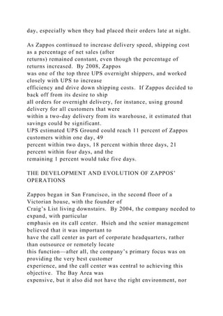 day, especially when they had placed their orders late at night.
As Zappos continued to increase delivery speed, shipping cost
as a percentage of net sales (after
returns) remained constant, even though the percentage of
returns increased. By 2008, Zappos
was one of the top three UPS overnight shippers, and worked
closely with UPS to increase
efficiency and drive down shipping costs. If Zappos decided to
back off from its desire to ship
all orders for overnight delivery, for instance, using ground
delivery for all customers that were
within a two-day delivery from its warehouse, it estimated that
savings could be significant.
UPS estimated UPS Ground could reach 11 percent of Zappos
customers within one day, 49
percent within two days, 18 percent within three days, 21
percent within four days, and the
remaining 1 percent would take five days.
THE DEVELOPMENT AND EVOLUTION OF ZAPPOS’
OPERATIONS
Zappos began in San Francisco, in the second floor of a
Victorian house, with the founder of
Craig’s List living downstairs. By 2004, the company needed to
expand, with particular
emphasis on its call center. Hsieh and the senior management
believed that it was important to
have the call center as part of corporate headquarters, rather
than outsource or remotely locate
this function—after all, the company’s primary focus was on
providing the very best customer
experience, and the call center was central to achieving this
objective. The Bay Area was
expensive, but it also did not have the right environment, nor
 