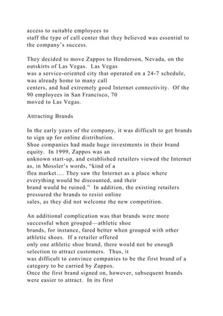 access to suitable employees to
staff the type of call center that they believed was essential to
the company’s success.
They decided to move Zappos to Henderson, Nevada, on the
outskirts of Las Vegas. Las Vegas
was a service-oriented city that operated on a 24-7 schedule,
was already home to many call
centers, and had extremely good Internet connectivity. Of the
90 employees in San Francisco, 70
moved to Las Vegas.
Attracting Brands
In the early years of the company, it was difficult to get brands
to sign up for online distribution.
Shoe companies had made huge investments in their brand
equity. In 1999, Zappos was an
unknown start-up, and established retailers viewed the Internet
as, in Mossler’s words, “kind of a
flea market…. They saw the Internet as a place where
everything would be discounted, and their
brand would be ruined.” In addition, the existing retailers
pressured the brands to resist online
sales, as they did not welcome the new competition.
An additional complication was that brands were more
successful when grouped—athletic shoe
brands, for instance, fared better when grouped with other
athletic shoes. If a retailer offered
only one athletic shoe brand, there would not be enough
selection to attract customers. Thus, it
was difficult to convince companies to be the first brand of a
category to be carried by Zappos.
Once the first brand signed on, however, subsequent brands
were easier to attract. In its first
 