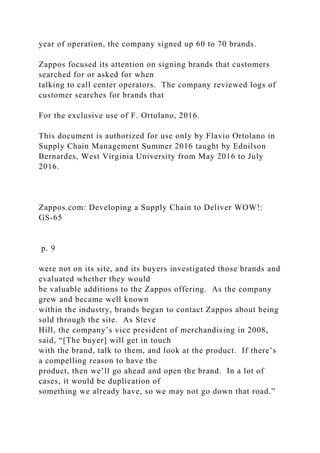 year of operation, the company signed up 60 to 70 brands.
Zappos focused its attention on signing brands that customers
searched for or asked for when
talking to call center operators. The company reviewed logs of
customer searches for brands that
For the exclusive use of F. Ortolano, 2016.
This document is authorized for use only by Flavio Ortolano in
Supply Chain Management Summer 2016 taught by Ednilson
Bernardes, West Virginia University from May 2016 to July
2016.
Zappos.com: Developing a Supply Chain to Deliver WOW!:
GS-65
p. 9
were not on its site, and its buyers investigated those brands and
evaluated whether they would
be valuable additions to the Zappos offering. As the company
grew and became well known
within the industry, brands began to contact Zappos about being
sold through the site. As Steve
Hill, the company’s vice president of merchandising in 2008,
said, “[The buyer] will get in touch
with the brand, talk to them, and look at the product. If there’s
a compelling reason to have the
product, then we’ll go ahead and open the brand. In a lot of
cases, it would be duplication of
something we already have, so we may not go down that road.”
 