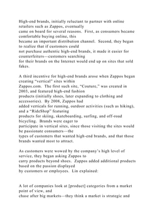 High-end brands, initially reluctant to partner with online
retailers such as Zappos, eventually
came on board for several reasons. First, as consumers became
comfortable buying online, this
became an important distribution channel. Second, they began
to realize that if customers could
not purchase authentic high-end brands, it made it easier for
counterfeiters—customers searching
for their brands on the Internet would end up on sites that sold
fakes.
A third incentive for high-end brands arose when Zappos began
creating “vertical” sites within
Zappos.com. The first such site, “Couture,” was created in
2003, and featured high-end fashion
products (initially shoes, later expanding to clothing and
accessories). By 2008, Zappos had
added verticals for running, outdoor activities (such as hiking),
and a “RideShop” featuring
products for skiing, skateboarding, surfing, and off-road
bicycling. Brands were eager to
participate in vertical sites, since those visiting the sites would
be passionate consumers—the
types of customers that wanted high-end brands, and that those
brands wanted most to attract.
As customers were wowed by the company’s high level of
service, they began asking Zappos to
carry products beyond shoes. Zappos added additional products
based on the passion displayed
by customers or employees. Lin explained:
A lot of companies look at [product] categories from a market
point of view, and
chase after big markets—they think a market is strategic and
 
