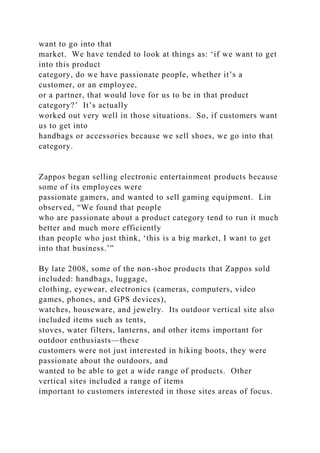 want to go into that
market. We have tended to look at things as: ‘if we want to get
into this product
category, do we have passionate people, whether it’s a
customer, or an employee,
or a partner, that would love for us to be in that product
category?’ It’s actually
worked out very well in those situations. So, if customers want
us to get into
handbags or accessories because we sell shoes, we go into that
category.
Zappos began selling electronic entertainment products because
some of its employees were
passionate gamers, and wanted to sell gaming equipment. Lin
observed, “We found that people
who are passionate about a product category tend to run it much
better and much more efficiently
than people who just think, ‘this is a big market, I want to get
into that business.’”
By late 2008, some of the non-shoe products that Zappos sold
included: handbags, luggage,
clothing, eyewear, electronics (cameras, computers, video
games, phones, and GPS devices),
watches, houseware, and jewelry. Its outdoor vertical site also
included items such as tents,
stoves, water filters, lanterns, and other items important for
outdoor enthusiasts—these
customers were not just interested in hiking boots, they were
passionate about the outdoors, and
wanted to be able to get a wide range of products. Other
vertical sites included a range of items
important to customers interested in those sites areas of focus.
 