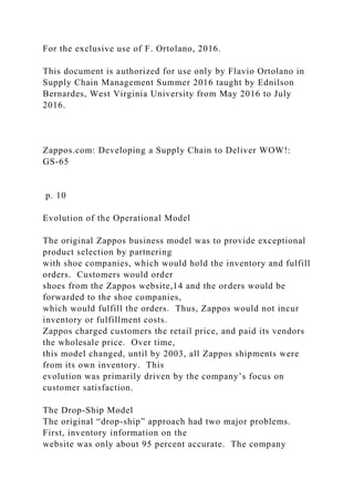 For the exclusive use of F. Ortolano, 2016.
This document is authorized for use only by Flavio Ortolano in
Supply Chain Management Summer 2016 taught by Ednilson
Bernardes, West Virginia University from May 2016 to July
2016.
Zappos.com: Developing a Supply Chain to Deliver WOW!:
GS-65
p. 10
Evolution of the Operational Model
The original Zappos business model was to provide exceptional
product selection by partnering
with shoe companies, which would hold the inventory and fulfill
orders. Customers would order
shoes from the Zappos website,14 and the orders would be
forwarded to the shoe companies,
which would fulfill the orders. Thus, Zappos would not incur
inventory or fulfillment costs.
Zappos charged customers the retail price, and paid its vendors
the wholesale price. Over time,
this model changed, until by 2003, all Zappos shipments were
from its own inventory. This
evolution was primarily driven by the company’s focus on
customer satisfaction.
The Drop-Ship Model
The original “drop-ship” approach had two major problems.
First, inventory information on the
website was only about 95 percent accurate. The company
 