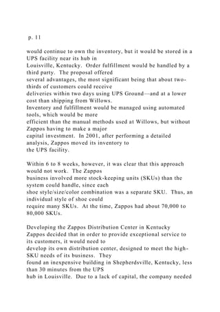 p. 11
would continue to own the inventory, but it would be stored in a
UPS facility near its hub in
Louisville, Kentucky. Order fulfillment would be handled by a
third party. The proposal offered
several advantages, the most significant being that about two-
thirds of customers could receive
deliveries within two days using UPS Ground—and at a lower
cost than shipping from Willows.
Inventory and fulfillment would be managed using automated
tools, which would be more
efficient than the manual methods used at Willows, but without
Zappos having to make a major
capital investment. In 2001, after performing a detailed
analysis, Zappos moved its inventory to
the UPS facility.
Within 6 to 8 weeks, however, it was clear that this approach
would not work. The Zappos
business involved more stock-keeping units (SKUs) than the
system could handle, since each
shoe style/size/color combination was a separate SKU. Thus, an
individual style of shoe could
require many SKUs. At the time, Zappos had about 70,000 to
80,000 SKUs.
Developing the Zappos Distribution Center in Kentucky
Zappos decided that in order to provide exceptional service to
its customers, it would need to
develop its own distribution center, designed to meet the high-
SKU needs of its business. They
found an inexpensive building in Shepherdsville, Kentucky, less
than 30 minutes from the UPS
hub in Louisville. Due to a lack of capital, the company needed
 