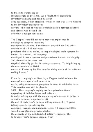 to build its warehouse as
inexpensively as possible. As a result, they used static
inventory shelving and hand-held bar
code scanners, which stored information that was later uploaded
to the inventory management
servers—the cost of wireless communication between scanners
and servers was beyond the
company’s budget constraints.
The Zappos team did not have previous experience in
developing complex inventory
management systems. Furthermore, they did not find other
companies that had addressed
problems similar to theirs, so they developed their systems in-
house. As a result, the company
developed its own systems and procedures focused on a highly
SKU-intensive business that
required virtually perfect inventory accuracy. To help bring up
the new warehouse, Hsieh
moved to Kentucky for five months, doing much of the software
coding himself.
From the company’s earliest days, Zappos had developed its
own software, optimized to meet its
needs, using open source programs in order to minimize costs.
This practice was still in place in
2008. The company’s rapid growth required continual
upgrading of both hardware and software
in order to keep up with the escalating volume and to deliver a
superior customer experience. At
the end of each year’s holiday selling season, the IT group
(always small, considering the
company revenue, and numbering about 30 people in 2008)
would make plans to provide double
the capacity of the just-finished holiday season for the
following year’s holiday season. They
 
