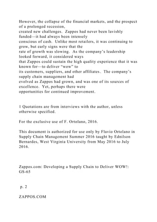 However, the collapse of the financial markets, and the prospect
of a prolonged recession,
created new challenges. Zappos had never been lavishly
funded—it had always been intensely
conscious of cash. Unlike most retailers, it was continuing to
grow, but early signs were that the
rate of growth was slowing. As the company’s leadership
looked forward, it considered ways
that Zappos could sustain the high quality experience that it was
known for—to deliver “wow” to
its customers, suppliers, and other affiliates. The company’s
supply chain management had
evolved as Zappos had grown, and was one of its sources of
excellence. Yet, perhaps there were
opportunities for continued improvement.
1 Quotations are from interviews with the author, unless
otherwise specified.
For the exclusive use of F. Ortolano, 2016.
This document is authorized for use only by Flavio Ortolano in
Supply Chain Management Summer 2016 taught by Ednilson
Bernardes, West Virginia University from May 2016 to July
2016.
Zappos.com: Developing a Supply Chain to Deliver WOW!:
GS-65
p. 2
ZAPPOS.COM
 