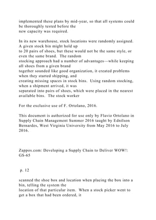 implemented these plans by mid-year, so that all systems could
be thoroughly tested before the
new capacity was required.
In its new warehouse, stock locations were randomly assigned.
A given stock bin might hold up
to 20 pairs of shoes, but these would not be the same style, or
even the same brand. The random
stocking approach had a number of advantages—while keeping
all shoes from a given brand
together sounded like good organization, it created problems
when they started shipping, and
creating missing spaces in stock bins. Using random stocking,
when a shipment arrived, it was
separated into pairs of shoes, which were placed in the nearest
available bins. The stock worker
For the exclusive use of F. Ortolano, 2016.
This document is authorized for use only by Flavio Ortolano in
Supply Chain Management Summer 2016 taught by Ednilson
Bernardes, West Virginia University from May 2016 to July
2016.
Zappos.com: Developing a Supply Chain to Deliver WOW!:
GS-65
p. 12
scanned the shoe box and location when placing the box into a
bin, telling the system the
location of that particular item. When a stock picker went to
get a box that had been ordered, it
 