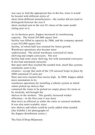 was easy to find the appropriate box in the bin, since it would
be located with different styles of
shoes from different manufacturers—the worker did not need to
distinguish between the size 8
shoes stocked next to the size 8½ shoes of the same model
sitting next to it.
As its business grew, Zappos increased its warehousing
capacity. The initial 265,000 square foot
facility was filled to capacity by 2006, and the company opened
a new 832,000 square foot
facility, of which half was retained for future growth.
Warehouse operations also became more
sophisticated. The initial warehouse consisted of static
shelving and simple conveyors. The new
facility had some static shelving, but with automated conveyors.
It also had automated carousels
that spun until they reached the needed item, much like systems
commonly used in dry
cleaners—except that each of the 128 carousel loops in place by
2008 contained 32 units per
floor and were stacked four stories high. In 2008, Zappos added
more automation to its
warehouse operations by installing a robotic system in which
robots picked up shelves that
contained the items to be picked (or empty places for items to
be stocked), and brought the
shelves to the workers. This greatly increased worker
efficiency—in the first year it was more
than twice as efficient as either the static or carousel methods.
It was also more scalable, since
new shelves and robots could be easily added when needed.
(See Exhibit 2 for photographs of
the Zappos distribution center.)
The End of Drop-Shipments
 