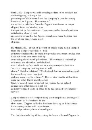 Until 2003, Zappos was still sending orders to its vendors for
drop-shipping, although the
percentage of shipments from the company’s own inventory
increased as it grew. The source of
the delivery, whether from the Zappos warehouse or drop-
shipped from the vendor, was
transparent to the customer. However, evaluation of customer
satisfaction showed that
customers served by the Zappos warehouse were happier than
those whose orders were drop-
shipped.
By March 2003, about 75 percent of orders were being shipped
from the Zappos warehouse. The
company decided that it could not provide customer service that
lived up to its own standards by
continuing the drop-ship business. The company leadership
evaluated the situation, and decided
that it should define itself not as a shoe company, but as a
“service company that happens to sell
shoes.” Hsieh explained, “We decided that we wanted to stand
for something more than just
making money selling shoes.” The service results at that time
were not what Hsieh and the other
leaders wanted them to be, but the revised focus helped
concentrate attention on what the
company needed to do in order to be recognized for superior
service.
Zappos immediately stopped using drop-shipments, cutting off
25 percent of its business in the
short term. Zappos built this business back up as it increased
its inventory to include those items
that had previously been drop-shipped.
The decision to bring all inventory in-house allowed Zappos to
 