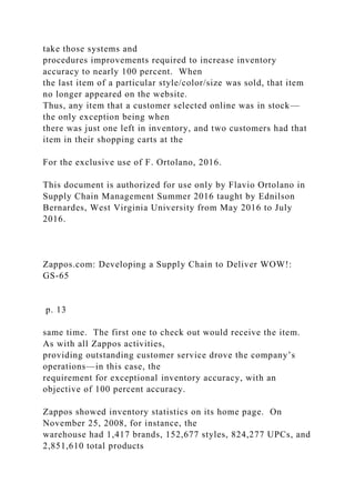 take those systems and
procedures improvements required to increase inventory
accuracy to nearly 100 percent. When
the last item of a particular style/color/size was sold, that item
no longer appeared on the website.
Thus, any item that a customer selected online was in stock—
the only exception being when
there was just one left in inventory, and two customers had that
item in their shopping carts at the
For the exclusive use of F. Ortolano, 2016.
This document is authorized for use only by Flavio Ortolano in
Supply Chain Management Summer 2016 taught by Ednilson
Bernardes, West Virginia University from May 2016 to July
2016.
Zappos.com: Developing a Supply Chain to Deliver WOW!:
GS-65
p. 13
same time. The first one to check out would receive the item.
As with all Zappos activities,
providing outstanding customer service drove the company’s
operations—in this case, the
requirement for exceptional inventory accuracy, with an
objective of 100 percent accuracy.
Zappos showed inventory statistics on its home page. On
November 25, 2008, for instance, the
warehouse had 1,417 brands, 152,677 styles, 824,277 UPCs, and
2,851,610 total products
 