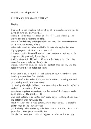 available for shipment.15
SUPPLY CHAIN MANAGEMENT
Buying
The traditional practice followed by shoe manufacturers was to
develop new shoe styles that
would be introduced at trade shows. Retailers would place
orders for the upcoming selling
season for delivery throughout the season. The manufacturers
built to these orders, with a
relatively small surplus available in case the styles became
highly popular.16 If a retailer ordered
too many units, it would have excess inventory that had to be
disposed of, generally by selling at
a steep discount. However, if a style became a huge hit, the
manufacturer would not be able to
increase deliveries, as it could not restart production, and the
retailer would lose potential sales.
Each brand had a monthly availability schedule, and retailers
would place orders for specific
numbers of units to be delivered each month. Making optimal
purchasing decisions was based
on setting the right delivery schedule—both the number of units
and delivery timing. These
decisions required experience on the part of the buyers, and a
good sense of the market. This
was particularly true in Zappos’ early days. Selling shoes over
the Internet was new, and the
most relevant model was catalog mail order sales. Mossler’s
experience in the industry was
particularly critical during this time. He explained, “It’s about
your feel. You got a sense for the
brands that were currently selling on the site, and how they
 