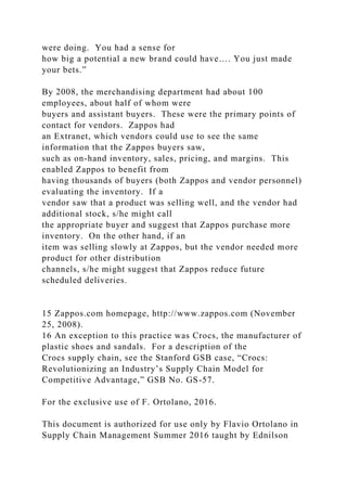 were doing. You had a sense for
how big a potential a new brand could have…. You just made
your bets.”
By 2008, the merchandising department had about 100
employees, about half of whom were
buyers and assistant buyers. These were the primary points of
contact for vendors. Zappos had
an Extranet, which vendors could use to see the same
information that the Zappos buyers saw,
such as on-hand inventory, sales, pricing, and margins. This
enabled Zappos to benefit from
having thousands of buyers (both Zappos and vendor personnel)
evaluating the inventory. If a
vendor saw that a product was selling well, and the vendor had
additional stock, s/he might call
the appropriate buyer and suggest that Zappos purchase more
inventory. On the other hand, if an
item was selling slowly at Zappos, but the vendor needed more
product for other distribution
channels, s/he might suggest that Zappos reduce future
scheduled deliveries.
15 Zappos.com homepage, http://www.zappos.com (November
25, 2008).
16 An exception to this practice was Crocs, the manufacturer of
plastic shoes and sandals. For a description of the
Crocs supply chain, see the Stanford GSB case, “Crocs:
Revolutionizing an Industry’s Supply Chain Model for
Competitive Advantage,” GSB No. GS-57.
For the exclusive use of F. Ortolano, 2016.
This document is authorized for use only by Flavio Ortolano in
Supply Chain Management Summer 2016 taught by Ednilson
 