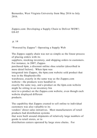 Bernardes, West Virginia University from May 2016 to July
2016.
Zappos.com: Developing a Supply Chain to Deliver WOW!:
GS-65
p. 14
“Powered by Zappos”: Operating a Supply Web
The Zappos supply chain was not as simple as the linear process
of placing orders with its
suppliers, stocking inventory, and shipping orders to customers.
For instance, in 2007, Zappos
purchased 6pm, a discount online shoe retailer (described in
more detail below). When 6pm was
integrated into Zappos, the 6pm.com website sold product that
was in the Shepherdsville
warehouse, exactly in the same way as the Zappos.com
website—the products were handled in
exactly the same way, and a product on the 6pm.com website
might be sitting in an inventory bin
next to a product on the Zappos.com website, even though each
website displayed different
products.
The capability that Zappos created to sell online to individual
customers was also valuable to its
vendors’ direct sales initiatives. Most manufacturers of retail
products had distribution systems
that were built around shipments of relatively large numbers of
goods to retail stores, or to
distribution centers operated by large store chains. For
 